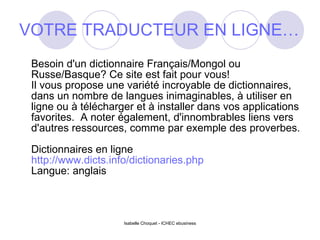 VOTRE TRADUCTEUR EN LIGNE… Besoin d'un dictionnaire Français/Mongol ou Russe/Basque? Ce site est fait pour vous! Il vous propose une variété incroyable de dictionnaires, dans un nombre de langues inimaginables, à utiliser en ligne ou à télécharger et à installer dans vos applications favorites.  A noter également, d'innombrables liens vers d'autres ressources, comme par exemple des proverbes. Dictionnaires en ligne http://www.dicts.info/dictionaries.php Langue: anglais Isabelle Choquet - ICHEC ebusiness 