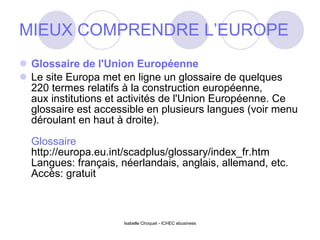 MIEUX COMPRENDRE L’EUROPE Glossaire de l'Union Européenne Le site Europa met en ligne un glossaire de quelques 220 termes relatifs à la construction européenne,  aux institutions et activités de l'Union Européenne. Ce glossaire est accessible en plusieurs langues (voir menu déroulant en haut à droite). Glossaire http://europa.eu.int/scadplus/glossary/index_fr.htm Langues: français, néerlandais, anglais, allemand, etc. Accès: gratuit Isabelle Choquet - ICHEC ebusiness 