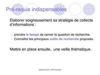 Pré-requis indispensables  Elaborer soigneusement sa stratégie de collecte d’informations : prendre  le temps  de cerner la question de recherche; Connaître les principaux  outils de recherche  proposés. Mettre en place ensuite,  une veille thématique. Isabelle Choquet - ICHEC ebusiness 