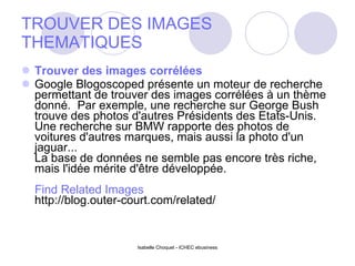 TROUVER DES IMAGES THEMATIQUES Trouver des images corrélées Google Blogoscoped présente un moteur de recherche permettant de trouver des images corrélées à un thème donné.  Par exemple, une recherche sur George Bush trouve des photos d'autres Présidents des Etats-Unis.  Une recherche sur BMW rapporte des photos de voitures d'autres marques, mais aussi la photo d'un jaguar... La base de données ne semble pas encore très riche, mais l'idée mérite d'être développée. Find Related Images http://blog.outer-court.com/related/ Isabelle Choquet - ICHEC ebusiness 