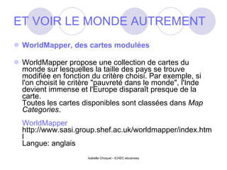 ET VOIR LE MONDE AUTREMENT WorldMapper, des cartes modulées WorldMapper propose une collection de cartes du monde sur lesquelles la taille des pays se trouve modifiée en fonction du critère choisi. Par exemple, si l'on choisit le critère "pauvreté dans le monde", l'Inde devient immense et l'Europe disparaît presque de la carte. Toutes les cartes disponibles sont classées dans  Map Categories .  WorldMapper http://www.sasi.group.shef.ac.uk/worldmapper/index.html Langue: anglais Isabelle Choquet - ICHEC ebusiness 