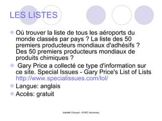 LES LISTES Où trouver la liste de tous les aéroports du monde classés par pays ? La liste des 50 premiers producteurs mondiaux d'adhésifs ? Des 50 premiers producteurs mondiaux de produits chimiques ? Gary Price a collecté ce type d'information sur ce site. Special Issues - Gary Price's List of Lists  http://www.specialissues.com/lol/   Langue: anglais  Accès: gratuit  Isabelle Choquet - ICHEC ebusiness 