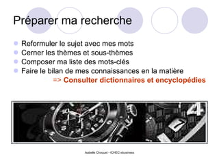 Préparer ma recherche Reformuler le sujet avec mes mots Cerner les thèmes et sous-thèmes Composer ma liste des mots-clés Faire le bilan de mes connaissances en la matière =>  Consulter dictionnaires et encyclopédies Isabelle Choquet - ICHEC ebusiness 