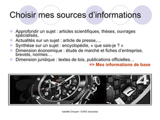 Choisir mes sources d’informations Approfondir un sujet : articles scientifiques, thèses, ouvrages spécialisés, Actualités sur un sujet : article de presse,… Synthèse sur un sujet : encyclopédie, « que sais-je ? » Dimension économique : étude de marché et fiches d’entreprise, brevets, normes… Dimension juridique : textes de lois, publications officielles… => Mes informations de base Isabelle Choquet - ICHEC ebusiness 
