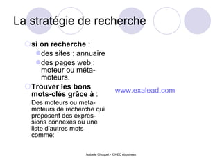 La stratégie de recherche si on recherche  : des sites : annuaire des pages web : moteur ou méta-moteurs. Trouver les bons mots-clés grâce à  : Des moteurs ou meta-moteurs de recherche qui proposent des expres-sions connexes ou une liste d’autres mots comme: w ww.exalead.com Isabelle Choquet - ICHEC ebusiness 