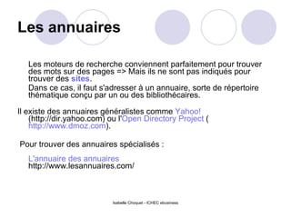 Les annuaires Les moteurs de recherche conviennent parfaitement pour trouver des mots sur des pages => Mais ils ne sont pas indiqués pour trouver des  sites .  Dans ce cas, il faut s'adresser à un annuaire, sorte de répertoire thématique conçu par un ou des bibliothécaires. Il existe des annuaires généralistes comme  Yahoo!  (http://dir.yahoo.com) ou l' Open Directory Project  ( http://www.dmoz.com ). Pour trouver des annuaires spécialisés :  L'annuaire des annuaires http://www.lesannuaires.com/ Isabelle Choquet - ICHEC ebusiness 