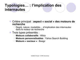 Typologies… : l’implication des internautes  Critère principal :  aspect « social » des moteurs de recherche  Degré, nature, modalités… d’implication des internautes dans le moteur de recherche Trois types présentés :  Moteurs collaboratifs  : Wikia Moteurs personnalisables  : Yahoo Search Building Moteurs « sociaux »  : Baagz Isabelle Choquet - ICHEC ebusiness 