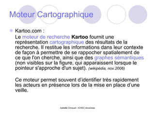 Moteur Cartographique Kartoo.com : Le  moteur de recherche   Kartoo  fournit une représentation  cartographique  des résultats de la recherche. Il restitue les informations dans leur contexte de façon à permettre de se rappocher spatialement de ce que l'on cherche, ainsi que des  graphes   sémantiques  (non visibles sur la figure, qui apparaissent lorsque le pointeur s'approche d'un sujet).  (wikipédia, nov.2006) Ce moteur permet souvent d’identifier très rapidement les acteurs en présence lors de la mise en place d’une veille. Isabelle Choquet - ICHEC ebusiness 
