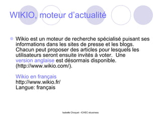 WIKIO, moteur d’actualité Wikio est un moteur de recherche spécialisé puisant ses informations dans les sites de presse et les blogs. Chacun peut proposer des articles pour lesquels les utilisateurs seront ensuite invités à voter.  Une  version anglaise  est désormais disponible. (http://www.wikio.com/). Wikio en français http://www.wikio.fr/ Langue: français Isabelle Choquet - ICHEC ebusiness 