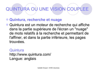 QUINTURA OU UNE VISION COUPLEE Quintura, recherche et nuage Quintura est un moteur de recherche qui affiche dans la partie supérieure de l'écran un "nuage" de mots relatifs à la recherche et permettant de l'affiner, et dans la partie inférieure, les pages trouvées. Quintura http://www.quintura.com/ Langue: anglais Isabelle Choquet - ICHEC ebusiness 