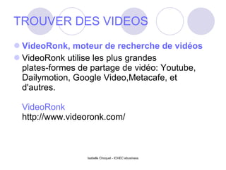 TROUVER DES VIDEOS VideoRonk, moteur de recherche de vidéos VideoRonk utilise les plus grandes plates-formes de partage de vidéo: Youtube, Dailymotion, Google Video,Metacafe, et d'autres. VideoRonk http://www.videoronk.com/ Isabelle Choquet - ICHEC ebusiness 