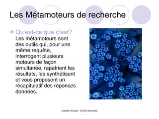 Les Métamoteurs de recherche Qu’est-ce que c’est?   Les métamoteurs sont des outils qui, pour une même requête, interrogent plusieurs moteurs de façon simultanée, rapatrient les résultats, les synthétisent et vous proposent un récapitulatif des réponses données. Isabelle Choquet - ICHEC ebusiness 