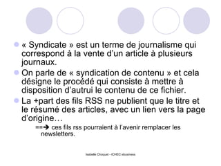 « Syndicate » est un terme de journalisme qui correspond à la vente d’un article à plusieurs journaux. On parle de « syndication de contenu » et cela désigne le procédé qui consiste à mettre à disposition d’autrui le contenu de ce fichier. La +part des fils RSS ne publient que le titre et le résumé des articles, avec un lien vers la page d’origine… ==   ces fils rss pourraient à l’avenir remplacer les newsletters. Isabelle Choquet - ICHEC ebusiness 