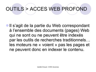OUTILS > ACCES WEB PROFOND Il s’agit de la partie du Web correspondant à l’ensemble des documents (pages) Web qui ne sont ou ne peuvent être indexés par les outils de recherches traditionnels…les moteurs ne « voient » pas les pages et ne peuvent donc en indexer le contenu. Isabelle Choquet - ICHEC ebusiness 