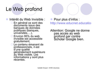 Le Web profond Intérêt du Web Invisible : En général ce sont des documents issus des banques de données publiques (banques, universités,…), Environ 95% du web invisible est accessible gratuitement, Le contenu émanant de professionnels, il est d’une qualité généralement supérieure au Web visible. Les informations y sont plus récentes. Pour plus d’infos : http://www.educnet.education.fr/ecogest/ega/17/eureka/default.htm Attention: Google ne donne pas accès au web profond par contre Scholar Google bien. Isabelle Choquet - ICHEC ebusiness 