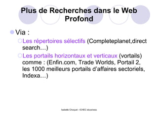 Plus de Recherches dans le Web Profond Via : Les répertoires sélectifs  (Completeplanet,direct search…) Les portails horizontaux et verticaux  (vortails) comme : (Enfin.com, Trade Worlds, Portail 2, les 1000 meilleurs portails d’affaires sectoriels, Indexa…) Isabelle Choquet - ICHEC ebusiness 