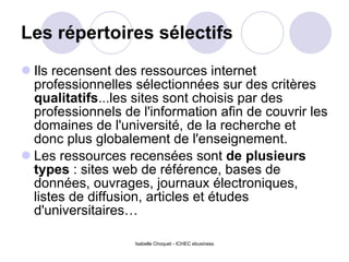 Les répertoires sélectifs Ils recensent des ressources internet professionnelles sélectionnées sur des critères  qualitatifs ...les sites sont choisis par des professionnels de l'information afin de couvrir les domaines de l'université, de la recherche et donc plus globalement de l'enseignement.  Les ressources recensées sont  de plusieurs types  : sites web de référence, bases de données, ouvrages, journaux électroniques, listes de diffusion, articles et études d'universitaires… Isabelle Choquet - ICHEC ebusiness 
