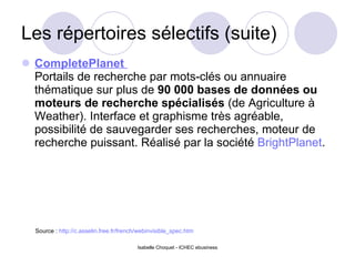 Les répertoires sélectifs (suite) CompletePlanet    Portails de recherche par mots-clés ou annuaire thématique sur plus de  90 000 bases de données ou moteurs de recherche spécialisés  (de Agriculture à Weather). Interface et graphisme très agréable, possibilité de sauvegarder ses recherches, moteur de recherche puissant. Réalisé par la société  BrightPlanet . Isabelle Choquet - ICHEC ebusiness Source :  http://c.asselin.free.fr/french/webinvisible_spec.htm 