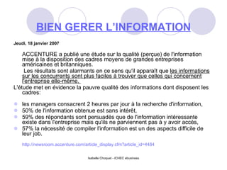 BIEN GERER L’INFORMATION Jeudi, 18 janvier 2007 ACCENTURE a publié une étude sur la qualité (perçue) de l'information mise à la disposition des cadres moyens de grandes entreprises américaines et britanniques.   Les résultats sont alarmants en ce sens qu'il apparaît que  les informations sur les concurrents sont plus faciles à trouver que celles qui concernent l'entreprise elle-même.  L'étude met en évidence la pauvre qualité des informations dont disposent les cadres: les managers consacrent 2 heures par jour à la recherche d'information,  50% de l'information obtenue est sans intérêt, 59% des répondants sont persuadés que de l'information intéressante existe dans l'entreprise mais qu'ils ne parviennent pas à y avoir accès, 57% la nécessité de compiler l'information est un des aspects difficile de leur job.  http://newsroom.accenture.com/article_display.cfm?article_id=4484 Isabelle Choquet - ICHEC ebusiness 