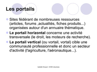 Les portails Sites fédérant de nombreuses ressources (articles, forums ,actualités, fiches produits...) organisées autour d'un annuaire thématique.  Le portail horizontal  concerne une activité transversale (le droit, les moteurs de recherche).  Le portail vertical  (ou vortail, vortal) cible une communauté professionnelle et donc un secteur d'activité (l'agriculture, l'aéronautique...).  Isabelle Choquet - ICHEC ebusiness 