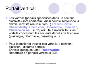 Portail vertical Les vortails (portails spécialisés dans un secteur d'activité) sont nombreux. Ainsi pour le secteur de la chimie, il existe (entre autres...)  France-Chimie ,  Chemindustry ,  Chem.com ,  Chemscope ,  Chemweb ,  Chemicalonline  ...auxquels il faut rajouter tous les vortails concernant les secteurs dérivés de la chimie (plasturgie, pharmacie, cosmétique...). Pour identifier et trouver ces vortails, il convient d'utiliser....d'autres portails : En voici quelques-uns :  TradeWorlds   Répertoire de portails verticaux B2B.   Isabelle Choquet - ICHEC ebusiness 
