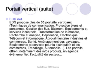 Portail vertical (suite) EDG net   EDG propose plus de  30 portails verticaux  (Techniques de communication, Protection biens et personnes, Gestion des flux, Bâtiment, Equipements et services industriels, Transformation de la matière, Recherche et analyse, Dépollution, Electronique, Télécom et informatique, Agro-alimentaire industries et commerces, Santé, Aménagement des paysages, Equipements et services pour la distribution et les commerces, Emballage, Automobile...). Les portails offrent notamment des infos produits, un agenda évènementiel, l'actualité du secteur... Isabelle Choquet - ICHEC ebusiness 