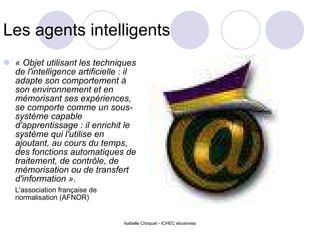 Les agents intelligents « Objet utilisant les techniques de l'intelligence artificielle : il adapte son comportement à son environnement et en mémorisant ses expériences, se comporte comme un sous-système capable d'apprentissage : il enrichit le système qui l'utilise en ajoutant, au cours du temps, des fonctions automatiques de traitement, de contrôle, de mémorisation ou de transfert d'information ».   L'association française de normalisation (AFNOR) Isabelle Choquet - ICHEC ebusiness 