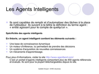 Les Agents Intelligents Ils sont capables de remplir et d’automatiser des tâches à la place de l'utilisateur. Ils suivent à la lettre la définition du terme agent : « entité agissant pour le compte de quelqu'un ». Spécificités des agents intelligents En théorie, un agent intelligent contient les éléments suivants :  Une base de connaissance dynamique Un moteur d'inférence, lui permettant de prendre des décisions Un système d'acquisition de nouvelles connaissances Un mécanisme d'apprentissage. Pour plus d’informations, visiter le site  http://www.agentland.com/ C’est un portail d’agents intelligents comportant plus de 450 agents référencés et évalués. Ils sont pour la plupart téléchargeables depuis le site. Isabelle Choquet - ICHEC ebusiness 