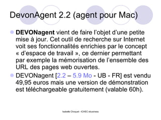 DevonAgent 2.2 (agent pour Mac) DEVONagent  vient de faire l’objet d’une petite mise à jour. Cet outil de recherche sur Internet voit ses fonctionnalités enrichies par le concept « d’espace de travail », ce dernier permettant par exemple la mémorisation de l’ensemble des URL des pages web ouvertes.  DEVONagent [ 2.2  –  5.9 Mo  - UB - FR] est vendu 49,95 euros mais une version de démonstration est téléchargeable gratuitement (valable 60h).  Isabelle Choquet - ICHEC ebusiness 