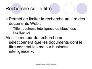 Recherche sur le titre Permet de limiter la recherche au titre des documents Web : Title : business intelligence ou t:business intelligence Ainsi le moteur de recherche ne sélectionnera que les documents dont le titre contient les mots « business intelligence ». Isabelle Choquet - ICHEC ebusiness 