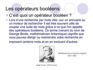 Les opérateurs booléens C’est quoi un opérateur booléen ? Lors d’une recherche par mots clés -sur un annuaire ou un moteur de recherche- il est très souvent utile de coupler une suite de mots grâce à ce que l'on appelle des opérateurs booléens. Ce terme (venant du nom de George Boole, mathématicien britannique) signifie que vous pouvez élargir ou restreindre votre recherche en imposant certains mots et en en excluant d'autres.  Isabelle Choquet - ICHEC ebusiness Mathématicien et logicien anglais  1815-1864 