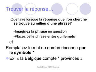 Trouver la réponse… Que faire lorsque  la réponse que l’on cherche se trouve au milieu d’une phrase?  - Imaginez la phrase  en question  -Placez cette phrase  entre guillemets   et Remplacez le mot ou nombre inconnu  par le symbole *  Ex: « la Belgique compte * provinces » Isabelle Choquet - ICHEC ebusiness 