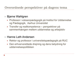 Præsentation af workshops
 Workshop 1: Realkompetencevurdering – fra reelle til formelle kompetencer
 Facilitator: Ida Marie Behr Bendiksen, EVA
 Lokale 4.1
 Workshop 2: Socialøkonomiske læringsarenaer mellem uddannelse og job
 Facilitator: Rasmus Kjær, Træningsskolens Arbejdsmarkedsuddannelser
 Lokale 3.5
 Workshop 3: Virksomhedsforlagt undervisning – en udfordring for
virksomheder og uddannelsesinstitutioner
 Facilitatorer: Frank Jørgensen, Uddannelsesforbundet, og Peter Müller, VUC & HF
Nordjylland
 Trappeværelset
 Workshop 4: Praksis som udgangspunkt for videre- og efteruddannelse
 Facilitatorer: Sissel Kondrup, Uddannelsesforbundet, og Maria Marquard, NVL.
 Lokale 3.2.
 Workshop 5: Ledelsesfokus på synergi mellem kompetenceudvikling og
praksis
 Facilitator: Grethe Bjært, afdelingsleder på HF og VUC Fyn
 Salen
 