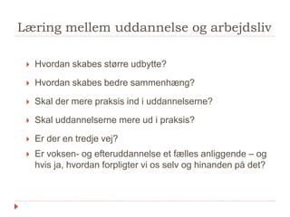 Læring mellem uddannelse og arbejdsliv
 Hvordan skabes større udbytte?
 Hvordan skabes bedre sammenhæng?
 Skal der mere praksis ind i uddannelserne?
 Skal uddannelserne mere ud i praksis?
 Er der en tredje vej?
 Er voksen- og efteruddannelse et fælles anliggende – og
hvis ja, hvordan forpligter vi os selv og hinanden på det?
 