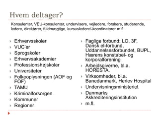 Hvem deltager?
 Erhvervsskoler
 VUC’er
 Sprogskoler
 Erhvervsakademier
 Professionshøjskoler
 Universiteter
 Folkeoplysningen (AOF og
FOF)
 TAMU
 Kriminalforsorgen
 Kommuner
 Regioner
 Faglige forbund: LO, 3F,
Dansk el-forbund,
Uddannelsesforbundet, BUPL,
Hærens konstabel- og
korporalforening
 Arbejdsgiverne, bl.a.
HORESTA.
 Virksomheder, bl.a.
Banedanmark, Herlev Hospital
 Undervisningsministeriet
 Danmarks
Akkrediteringsinstitution
 m.fl.
Konsulenter, VEU-konsulenter, undervisere, vejledere, forskere, studerende,
ledere, direktører, fuldmægtige, kursusledere/-koordinatorer m.fl.
 