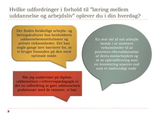 Hvilke udfordringer i forhold til ”læring mellem
uddannelse og arbejdsliv” oplever du i din hverdag?
En stor del af mit arbejde
består i at motivere
virksomheder til at
prioritere efteruddannelse
af deres medarbejdere og
at se opkvalificering som
en investering snarere end
som et nødvendigt onde.
Der findes forskellige arbejds- og
læringskulturer hos henholdsvis
uddannelsesinstitutioner og
private virksomheder. Det kan
nogle gange lave barrierer for, at
vi bruger hinanden på den mest
optimale måde.
Når jeg underviser på diplom-
uddannelsen i erhvervspædagogik er
det en udfordring at gøre uddannelsen
praksisnær med de rammer, vi har.
 
