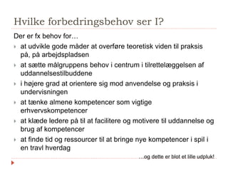 Hvilke forbedringsbehov ser I?
Der er fx behov for…
 at udvikle gode måder at overføre teoretisk viden til praksis
på, på arbejdspladsen
 at sætte målgruppens behov i centrum i tilrettelæggelsen af
uddannelsestilbuddene
 i højere grad at orientere sig mod anvendelse og praksis i
undervisningen
 at tænke almene kompetencer som vigtige
erhvervskompetencer
 at klæde ledere på til at facilitere og motivere til uddannelse og
brug af kompetencer
 at finde tid og ressourcer til at bringe nye kompetencer i spil i
en travl hverdag
…og dette er blot et lille udpluk!
 