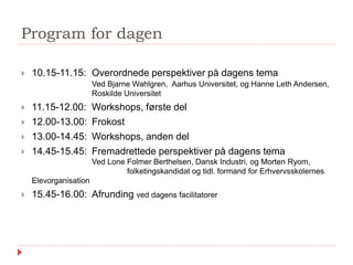 Program for dagen
 10.15-11.15: Overordnede perspektiver på dagens tema
Ved Bjarne Wahlgren, Aarhus Universitet, og Hanne Leth Andersen,
Roskilde Universitet
 11.15-12.00: Workshops, første del
 12.00-13.00: Frokost
 13.00-14.45: Workshops, anden del
 14.45-15.45: Fremadrettede perspektiver på dagens tema
Ved Lone Folmer Berthelsen, Dansk Industri, og Morten Ryom,
folketingskandidat og tidl. formand for Erhvervsskolernes
Elevorganisation
 15.45-16.00: Afrunding ved dagens facilitatorer
 