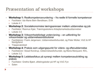 Præsentation af workshops
 Workshop 1: Realkompetencevurdering – fra reelle til formelle kompetencer
 Facilitator: Ida Marie Behr Bendiksen, EVA
 Lokale 4.1
 Workshop 2: Socialøkonomiske læringsarenaer mellem uddannelse og job
 Facilitator: Rasmus Kjær, Træningsskolens Arbejdsmarkedsuddannelser
 Lokale 3.5
 Workshop 3: Virksomhedsforlagt undervisning – en udfordring for
virksomheder og uddannelsesinstitutioner
 Facilitatorer: Frank Jørgensen, Uddannelsesforbundet, og Peter Müller, VUC & HF
Nordjylland
 Trappeværelset
 Workshop 4: Praksis som udgangspunkt for videre- og efteruddannelse
 Facilitatorer: Sissel Kondrup, Uddannelsesforbundet, og Maria Marquard, NVL.
 Lokale 3.2.
 Workshop 5: Ledelsesfokus på synergi mellem kompetenceudvikling og
praksis
 Facilitator: Grethe Bjært, afdelingsleder på HF og VUC Fyn
 Salen
 