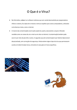 O Que é o Vírus?

Na Informática, ovírus é um software malicioso que vem sendo desenvolvido por programadores

infecta o sistema, faz cópias de si mesmo e tenta se espalhar para outros computadores, utilizando-

se de diversos meios, como a internet.

A maioria das contaminações ocorre pela acção do usuário, executando o arquivo infectado

recebido como um anexo de um e-mail ou em sites na internet. A contaminação também pode

ocorrer por meio de pen,CDs e outros. A segunda causa de contaminação é por Sistema Operacional

desactualizado, sem correcções de segurança. Ainda existem alguns tipos de vírus que permanecem

ocultos em determinadas horas, entrando em execução em horas específicas.
 