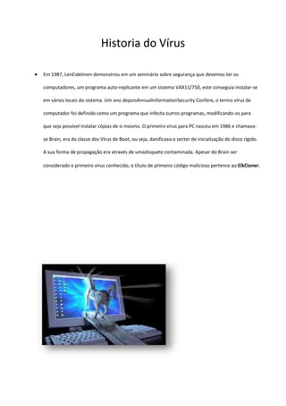 Historia do Vírus

Em 1987, LenEidelmen demonstrou em um seminário sobre segurança que devemos ter os

computadores, um programa auto-replicante em um sistema VAX11/750, este conseguia instalar-se

em vários locais do sistema. Um ano depoisAnnualInformationSecurity Confere, o termo vírus de

computador foi definido como um programa que infecta outros programas, modificando-os para

que seja possível instalar cópias de si mesmo. O primeiro vírus para PC nasceu em 1986 e chamava-

se Brain, era da classe dos Vírus de Boot, ou seja, danificava o sector de inicialização do disco rígido.

A sua forma de propagação era através de umadisquete contaminada. Apesar do Brain ser

considerado o primeiro vírus conhecido, o título de primeiro código malicioso pertence ao ElkCloner.
 