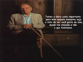 Talvez a única coisa importante
para mim naquele momento seja
o fato de ver você perto de mim,
dando-me atenção,e não
o que falávamos.
 