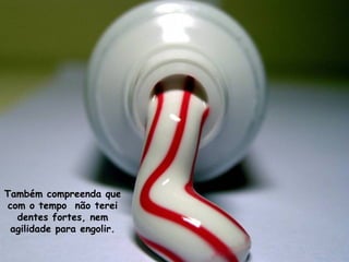 Também compreenda que
com o tempo não terei
dentes fortes, nem
agilidade para engolir.
 