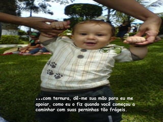 …com ternura, dê-me sua mão para eu me
apoiar, como eu o fiz quando você começou a
caminhar com suas perninhas tão frágeis.
 