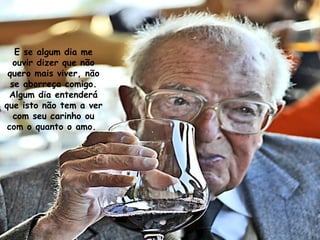 E se algum dia me
ouvir dizer que não
quero mais viver, não
se aborreça comigo.
Algum dia entenderá
que isto não tem a ver
com seu carinho ou
com o quanto o amo.
 