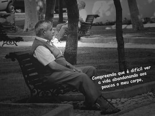 Compreenda que é difícil ver
a vida abandonando aos
poucos o meu corpo,
 
