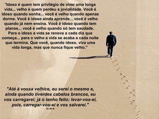 ""Idoso é quem tem privilégio de viver uma longa
vida... velho é quem perdeu a jovialidade. Você é
idoso quando sonha... você é velho quando apenas
dorme. Você é idoso ainda aprende... você é velho
quando já nem ensina. Você é idoso quando tem
planos... você é velho quando só tem saudade.
Para o idoso a vida se renova a cada dia que
começa... para o velho a vida se acaba a cada noite
que termina. Que você, quando idoso, viva uma
vida longa, mas que nunca fique velho."
"Até à vossa velhice, eu serei o mesmo e,
ainda quando tiverdes cabelos brancos, eu
vos carregarei; já o tenho feito; levar-vos-ei,
pois, carregar-vos-ei e vos salvarei."
(Is 46.4)
 