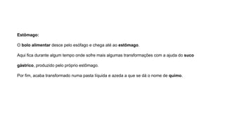Estômago:
O bolo alimentar desce pelo esófago e chega até ao estômago.
Aqui fica durante algum tempo onde sofre mais algumas transformações com a ajuda do suco
gástrico, produzido pelo próprio estômago.
Por fim, acaba transformado numa pasta líquida e azeda a que se dá o nome de quimo.
 