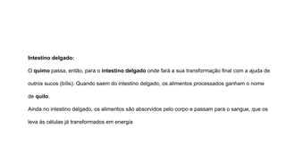 Intestino delgado:
O quimo passa, então, para o intestino delgado onde fará a sua transformação final com a ajuda de
outros sucos (bílis). Quando saem do intestino delgado, os alimentos processados ganham o nome
de quilo.
Ainda no intestino delgado, os alimentos são absorvidos pelo corpo e passam para o sangue, que os
leva às células já transformados em energia
 
