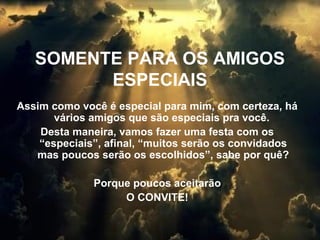 SOMENTE PARA OS AMIGOS
ESPECIAIS
Assim como você é especial para mim, com certeza, há
vários amigos que são especiais pra você.
Desta maneira, vamos fazer uma festa com os
“especiais”, afinal, “muitos serão os convidados
mas poucos serão os escolhidos”, sabe por quê?
Porque poucos aceitarão
O CONVITE!

 